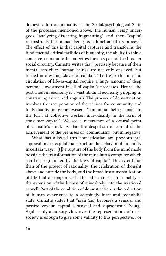 domestication of humanity is the Social/psychological State of the processes mentioned above. The human being under- goes “analyzing-dissecting-fragmenting” and then “capital reconstructs the human being as a function of its process” ‘The effect of this is that capital captures and transforms the fundamental eritical facilities of humanity, the ability to think, conceive, communicate and wires them as part of the broader social circuitry. Camatte writes that “precisely because of their mental capacities, human beings are not only enslaved, but turned into willing slaves of capital”. The (re)production and circulation of life-as-capital require a huge amount of deep personal investment in all of capital’s processes. Hence, the post-modern economy is a vast libidinal economy gripping in constant agitation and anguish. The process of domestication involves the recuperation of the desires for community and individuality of gemeinwesen: ‘communal being comes in the form of collective worker, individuality in the form of consumer capital’. We see a recurrence of a central point of Camatte’s thinking: that the despotism of capital is the achievement of the premises of “communism” but in negative.  What has allowed this domestication are previous pre- suppositions of capital that structure the behavior of humanity in certain ways: “[t]he rupture of the body from the mind made possible the transformation of the mind into a computer which can be programmed by the laws of capital” This is critique then of the project of rationality: the celebration of thought above and outside the body, and the broad instrumentalization of life that accompanies it. The inheritance of rationality is the extension of the binary of mind/body into the irrational as well. Part of the condition of domestication is the reduction of human experience to a seemingly inert and scopohilic state. Camatte states that “man (sic) becomes a sensual and passive voyeur, capital a sensual and suprasensual being” Again, only a cursory view over the representations of mass society is enough to give some validity to this perspective. For  16 